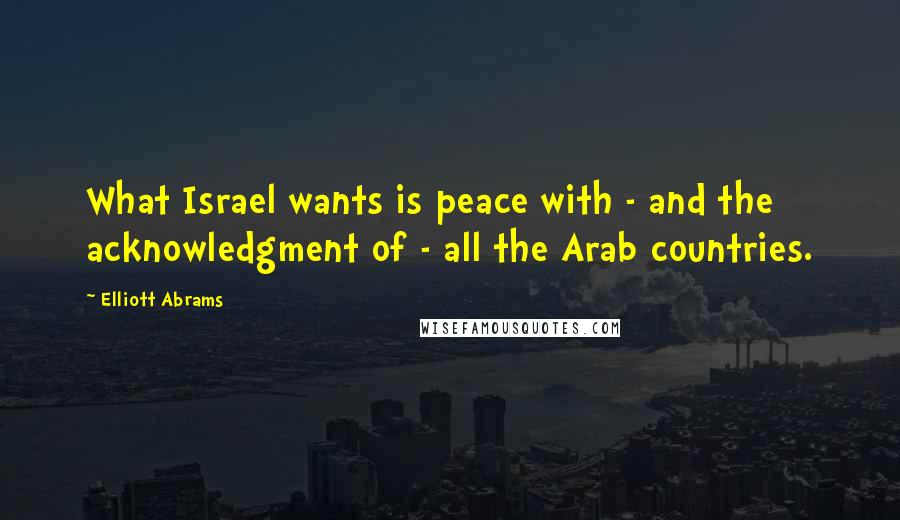 Elliott Abrams Quotes: What Israel wants is peace with - and the acknowledgment of - all the Arab countries.