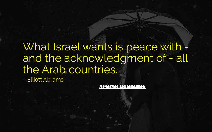 Elliott Abrams Quotes: What Israel wants is peace with - and the acknowledgment of - all the Arab countries.