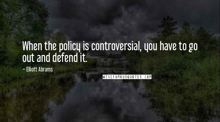 Elliott Abrams Quotes: When the policy is controversial, you have to go out and defend it.