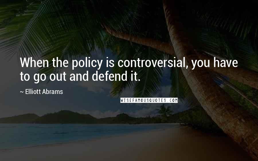 Elliott Abrams Quotes: When the policy is controversial, you have to go out and defend it.