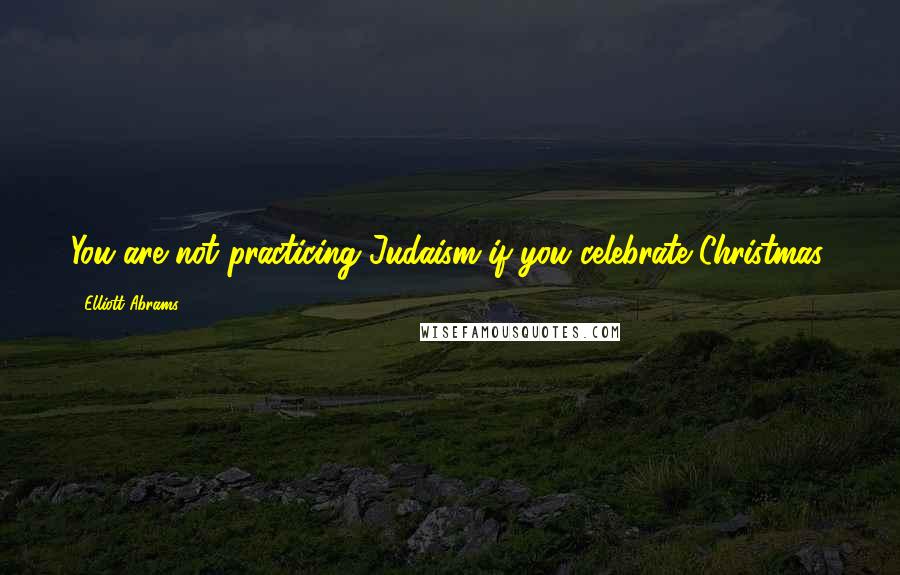 Elliott Abrams Quotes: You are not practicing Judaism if you celebrate Christmas.