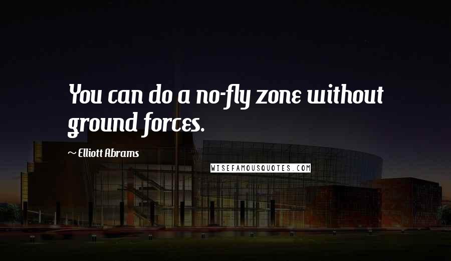 Elliott Abrams Quotes: You can do a no-fly zone without ground forces.