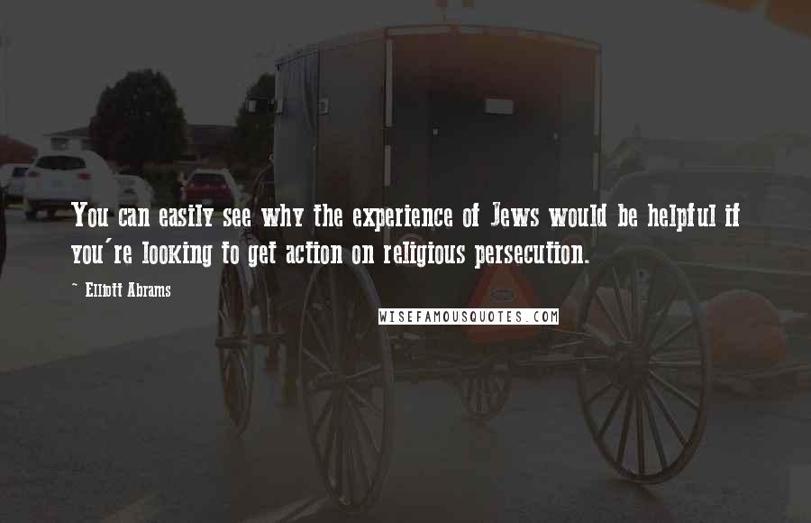 Elliott Abrams Quotes: You can easily see why the experience of Jews would be helpful if you're looking to get action on religious persecution.