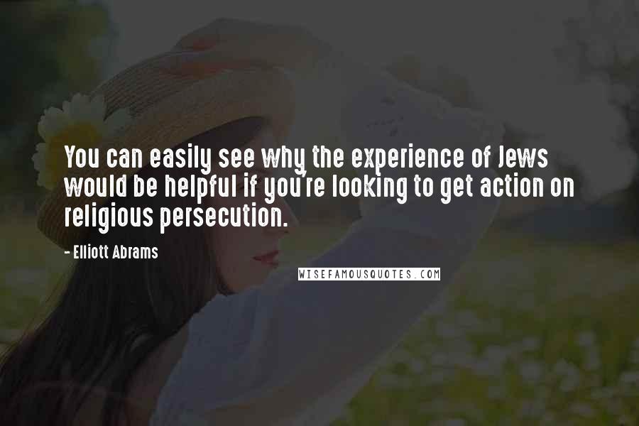 Elliott Abrams Quotes: You can easily see why the experience of Jews would be helpful if you're looking to get action on religious persecution.