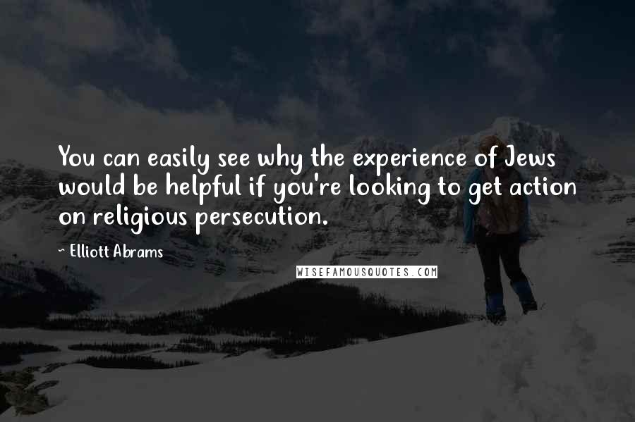Elliott Abrams Quotes: You can easily see why the experience of Jews would be helpful if you're looking to get action on religious persecution.