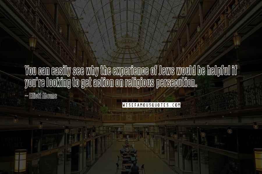 Elliott Abrams Quotes: You can easily see why the experience of Jews would be helpful if you're looking to get action on religious persecution.