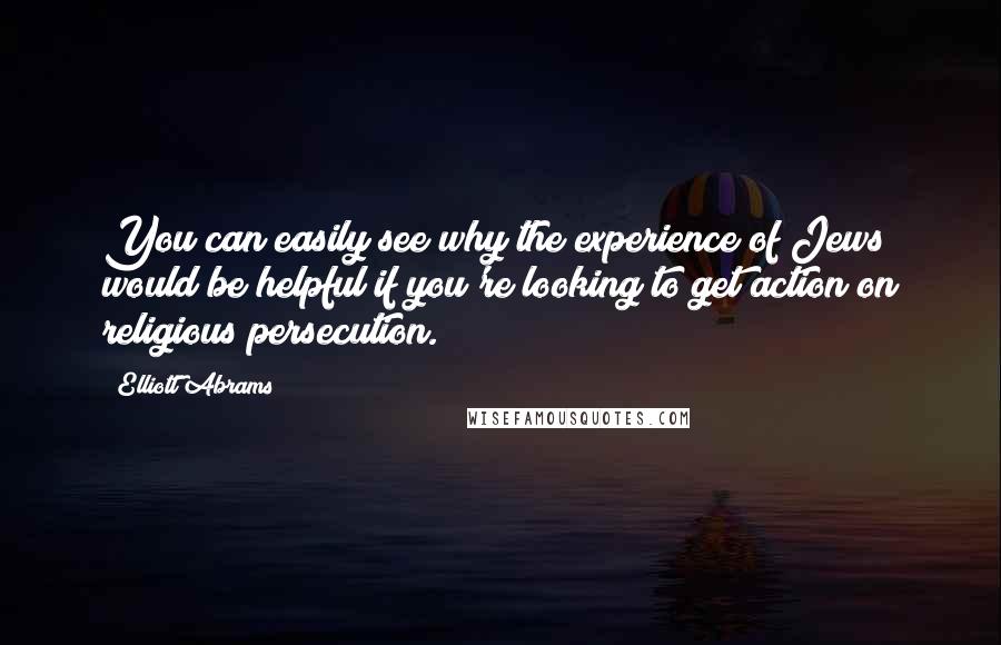 Elliott Abrams Quotes: You can easily see why the experience of Jews would be helpful if you're looking to get action on religious persecution.