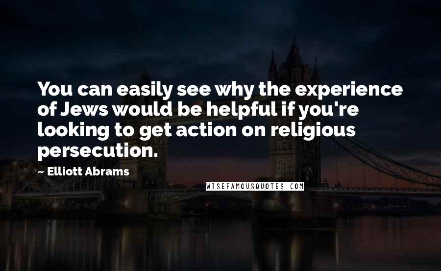 Elliott Abrams Quotes: You can easily see why the experience of Jews would be helpful if you're looking to get action on religious persecution.