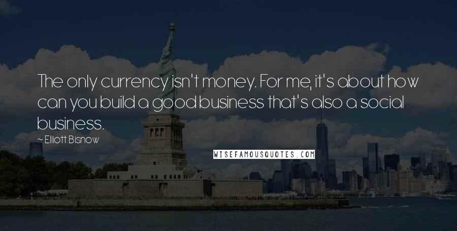 Elliott Bisnow Quotes: The only currency isn't money. For me, it's about how can you build a good business that's also a social business.