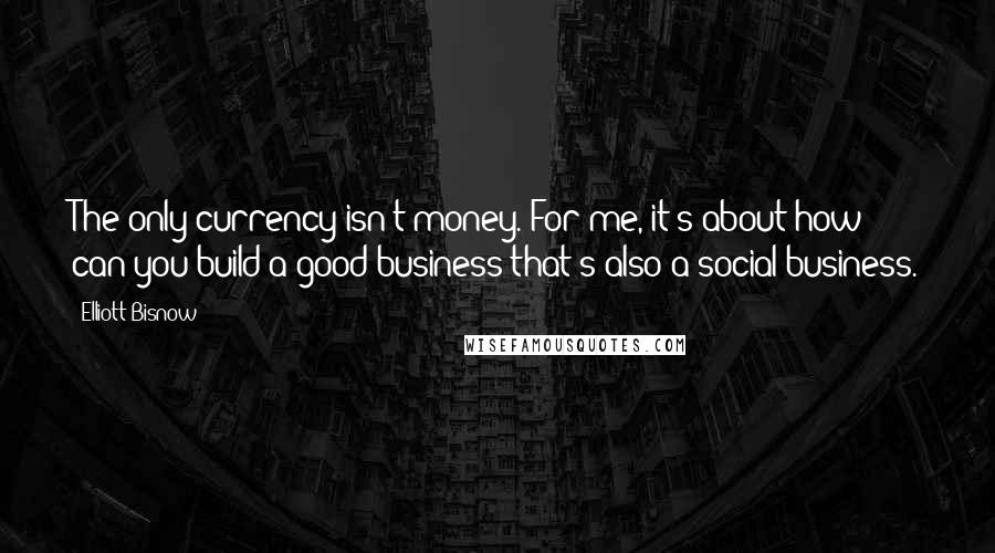 Elliott Bisnow Quotes: The only currency isn't money. For me, it's about how can you build a good business that's also a social business.