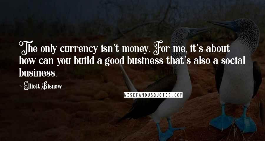 Elliott Bisnow Quotes: The only currency isn't money. For me, it's about how can you build a good business that's also a social business.