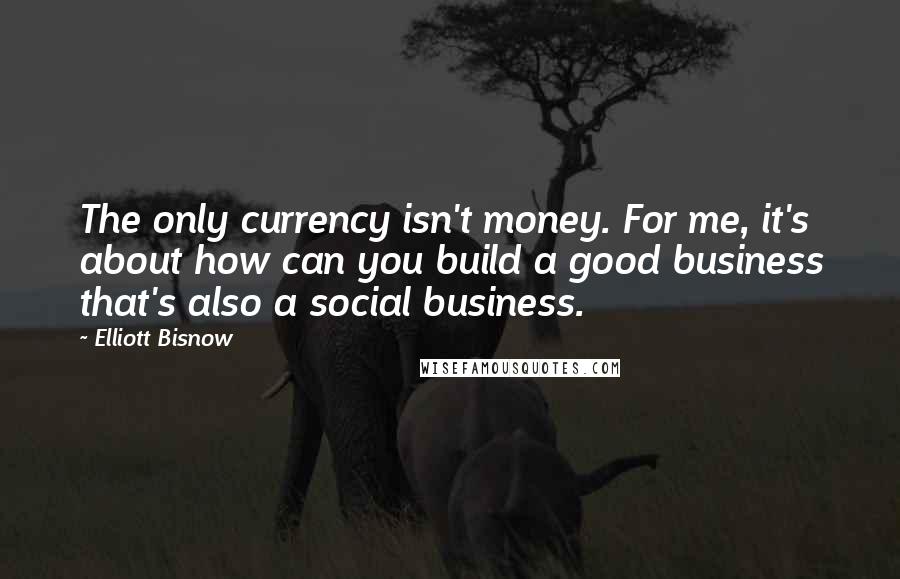 Elliott Bisnow Quotes: The only currency isn't money. For me, it's about how can you build a good business that's also a social business.