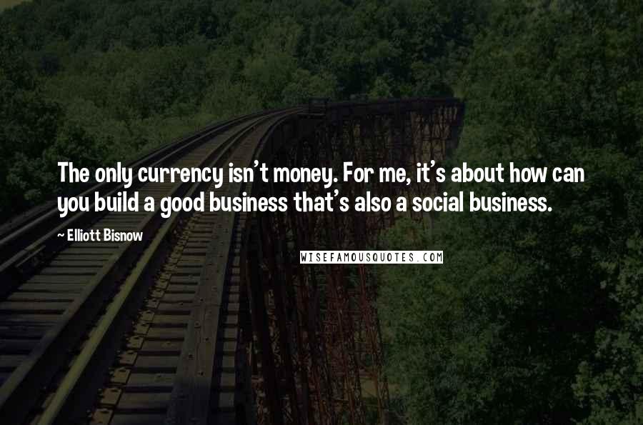 Elliott Bisnow Quotes: The only currency isn't money. For me, it's about how can you build a good business that's also a social business.