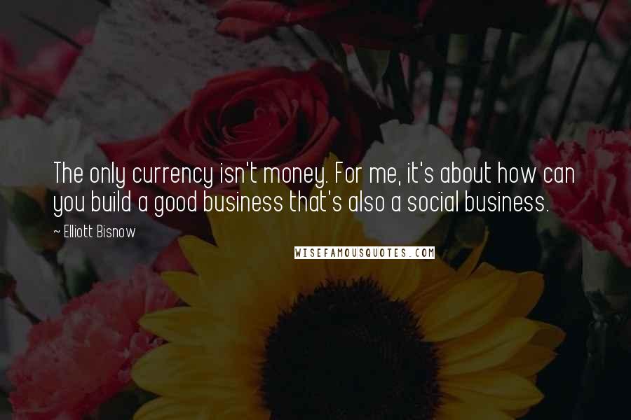 Elliott Bisnow Quotes: The only currency isn't money. For me, it's about how can you build a good business that's also a social business.