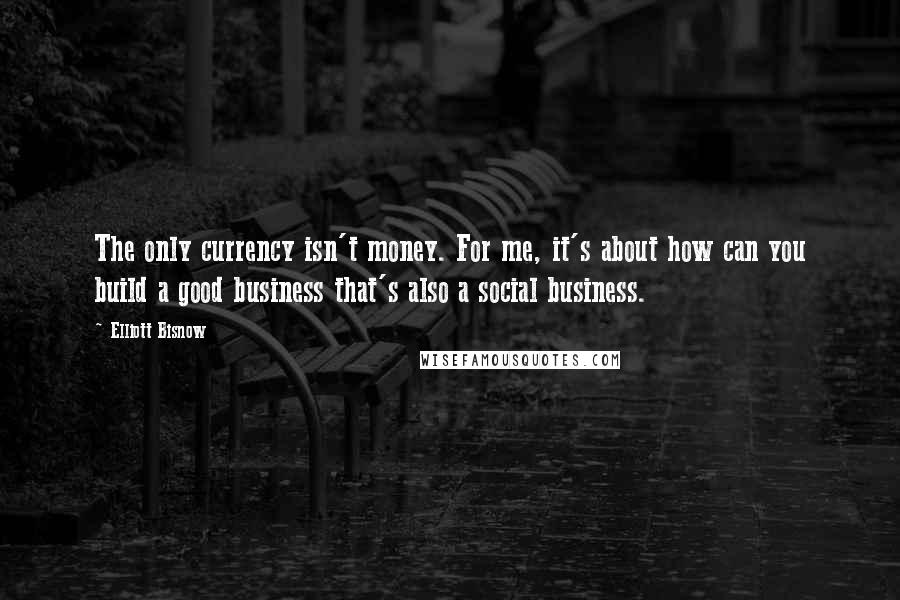 Elliott Bisnow Quotes: The only currency isn't money. For me, it's about how can you build a good business that's also a social business.