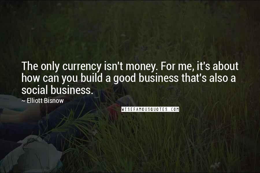 Elliott Bisnow Quotes: The only currency isn't money. For me, it's about how can you build a good business that's also a social business.