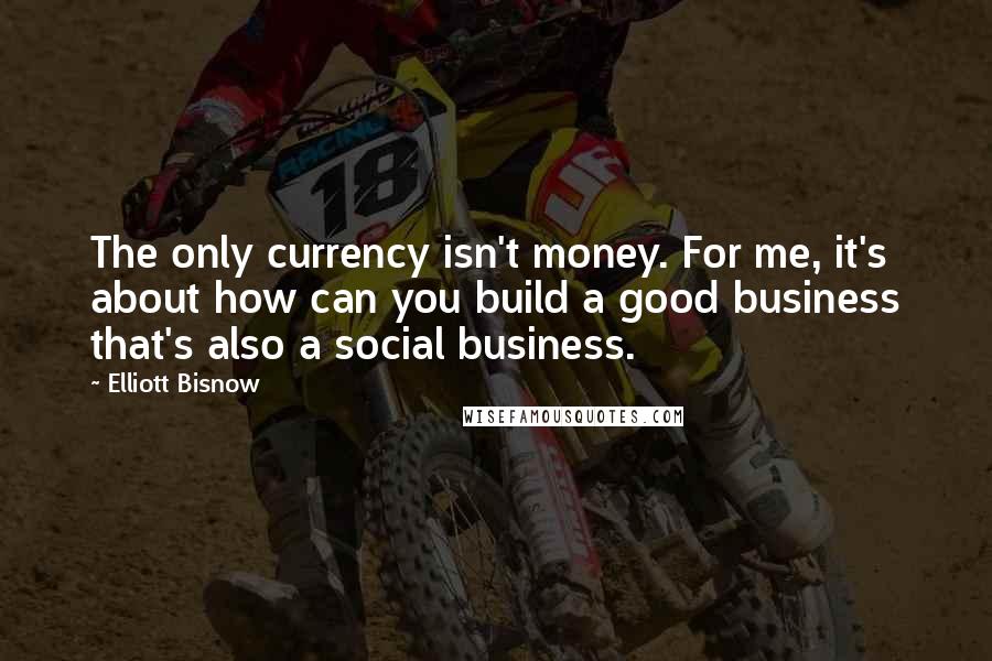 Elliott Bisnow Quotes: The only currency isn't money. For me, it's about how can you build a good business that's also a social business.