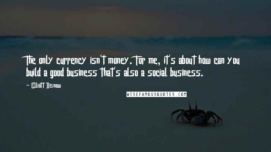 Elliott Bisnow Quotes: The only currency isn't money. For me, it's about how can you build a good business that's also a social business.