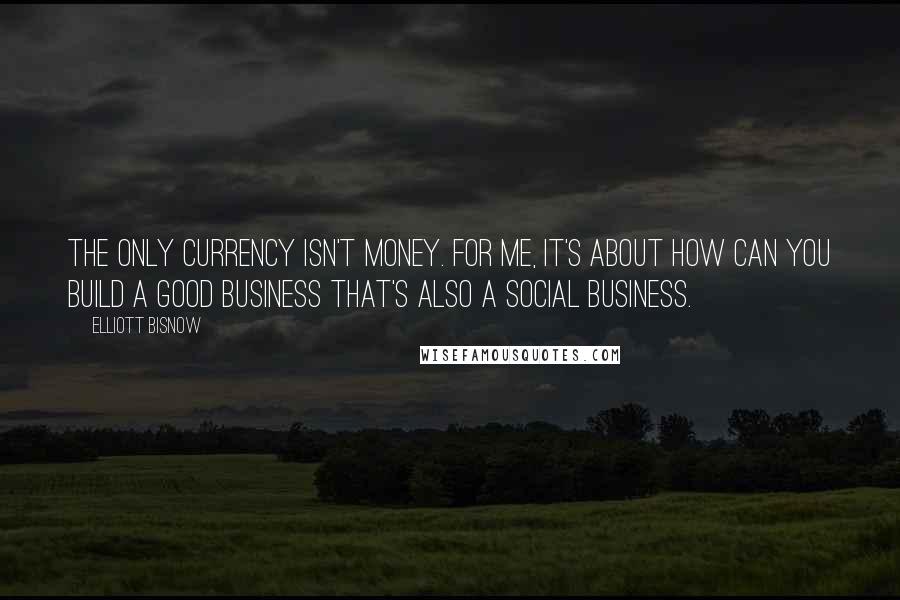 Elliott Bisnow Quotes: The only currency isn't money. For me, it's about how can you build a good business that's also a social business.