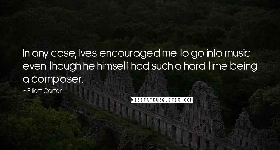 Elliott Carter Quotes: In any case, Ives encouraged me to go into music even though he himself had such a hard time being a composer.