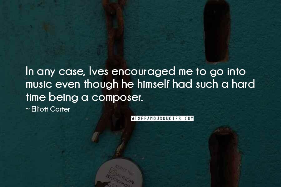 Elliott Carter Quotes: In any case, Ives encouraged me to go into music even though he himself had such a hard time being a composer.