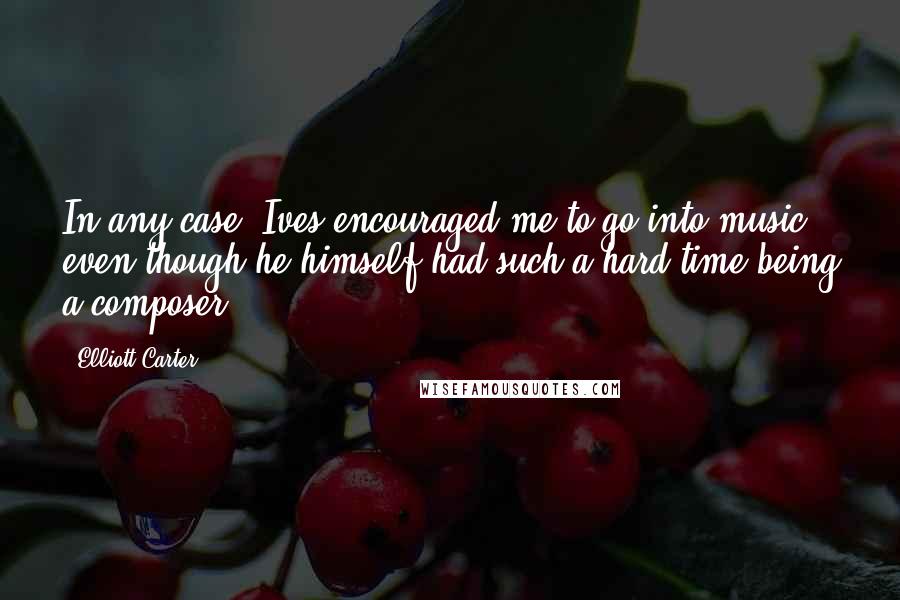 Elliott Carter Quotes: In any case, Ives encouraged me to go into music even though he himself had such a hard time being a composer.