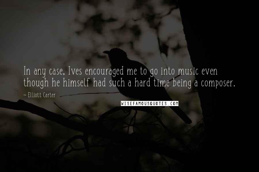 Elliott Carter Quotes: In any case, Ives encouraged me to go into music even though he himself had such a hard time being a composer.