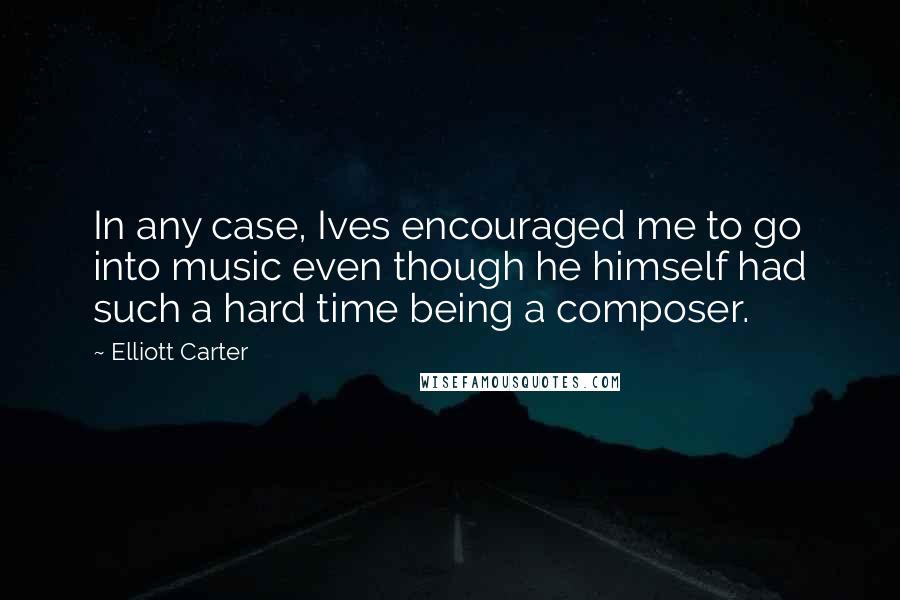 Elliott Carter Quotes: In any case, Ives encouraged me to go into music even though he himself had such a hard time being a composer.