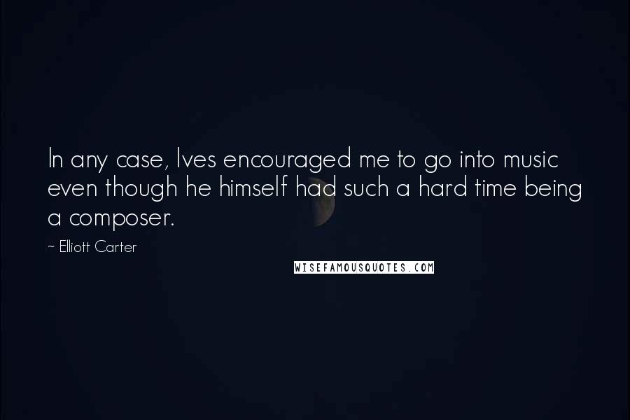 Elliott Carter Quotes: In any case, Ives encouraged me to go into music even though he himself had such a hard time being a composer.