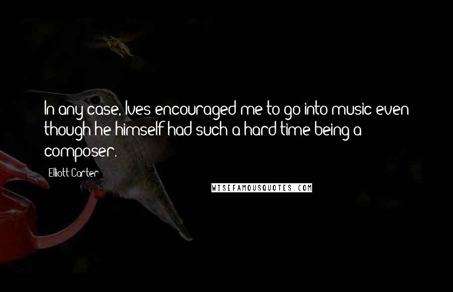 Elliott Carter Quotes: In any case, Ives encouraged me to go into music even though he himself had such a hard time being a composer.