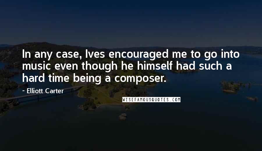 Elliott Carter Quotes: In any case, Ives encouraged me to go into music even though he himself had such a hard time being a composer.