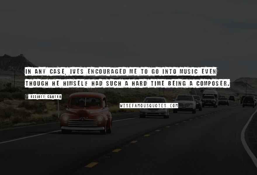 Elliott Carter Quotes: In any case, Ives encouraged me to go into music even though he himself had such a hard time being a composer.