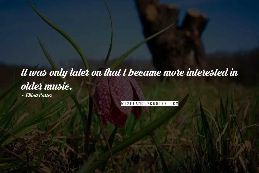 Elliott Carter Quotes: It was only later on that I became more interested in older music.