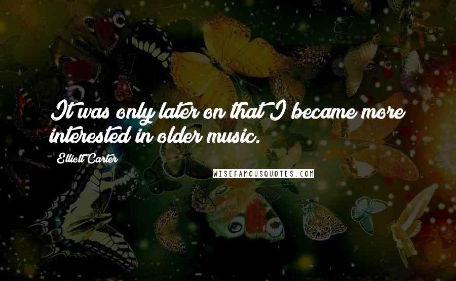 Elliott Carter Quotes: It was only later on that I became more interested in older music.