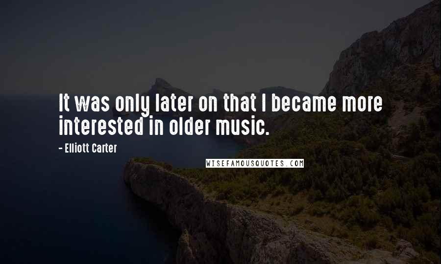 Elliott Carter Quotes: It was only later on that I became more interested in older music.