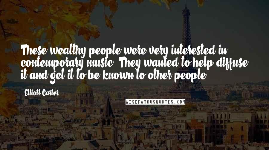 Elliott Carter Quotes: These wealthy people were very interested in contemporary music. They wanted to help diffuse it and get it to be known to other people.