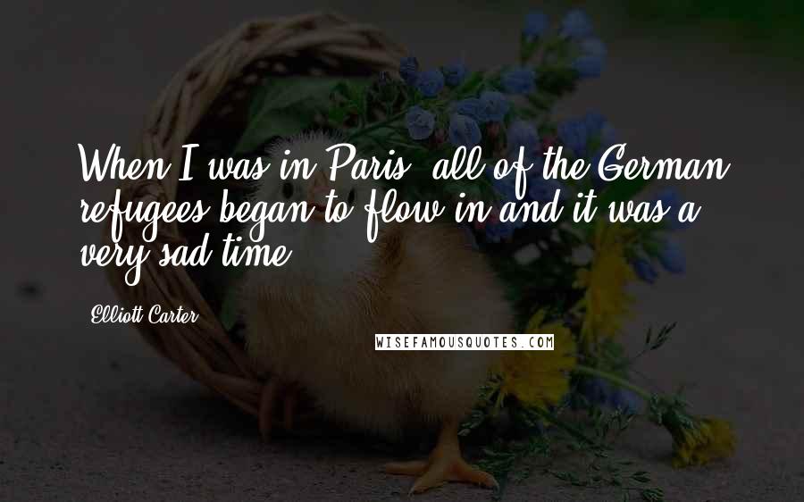 Elliott Carter Quotes: When I was in Paris, all of the German refugees began to flow in and it was a very sad time.