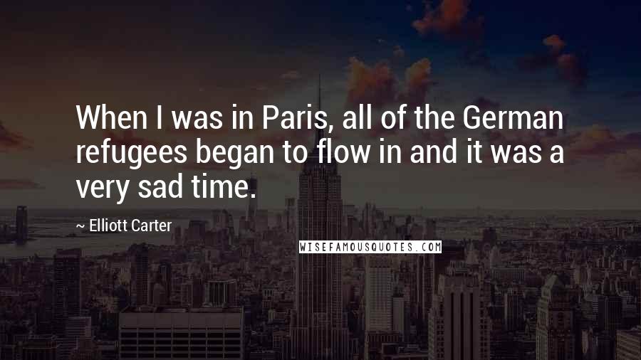 Elliott Carter Quotes: When I was in Paris, all of the German refugees began to flow in and it was a very sad time.