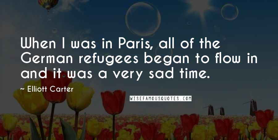 Elliott Carter Quotes: When I was in Paris, all of the German refugees began to flow in and it was a very sad time.