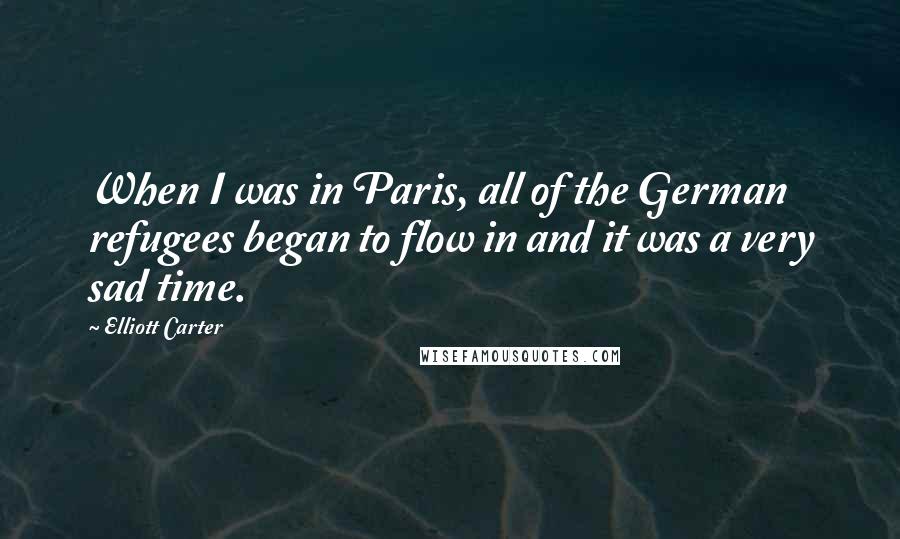 Elliott Carter Quotes: When I was in Paris, all of the German refugees began to flow in and it was a very sad time.