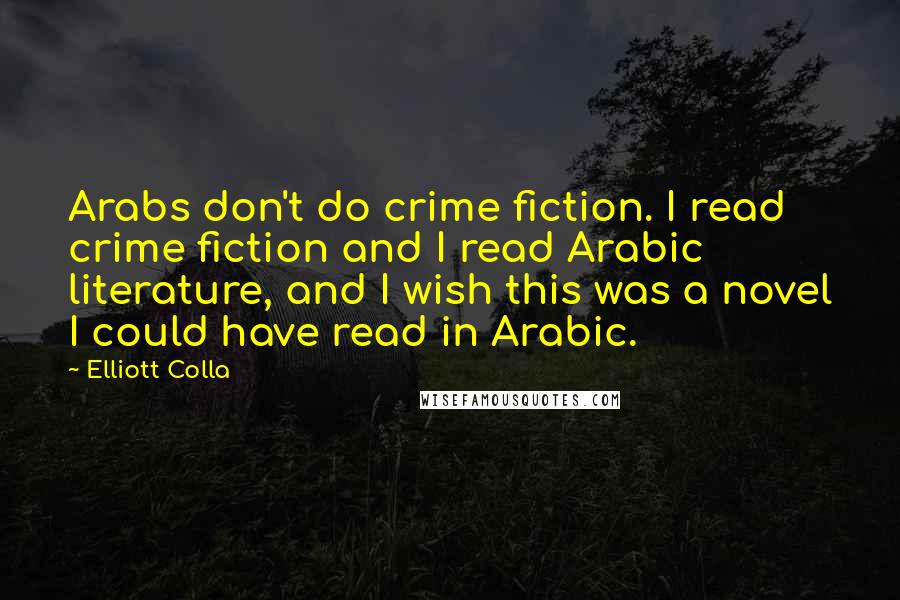 Elliott Colla Quotes: Arabs don't do crime fiction. I read crime fiction and I read Arabic literature, and I wish this was a novel I could have read in Arabic.