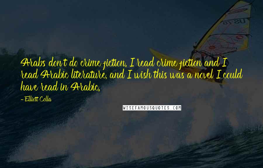Elliott Colla Quotes: Arabs don't do crime fiction. I read crime fiction and I read Arabic literature, and I wish this was a novel I could have read in Arabic.