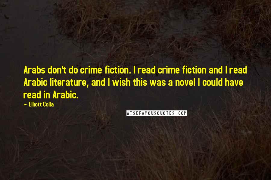 Elliott Colla Quotes: Arabs don't do crime fiction. I read crime fiction and I read Arabic literature, and I wish this was a novel I could have read in Arabic.