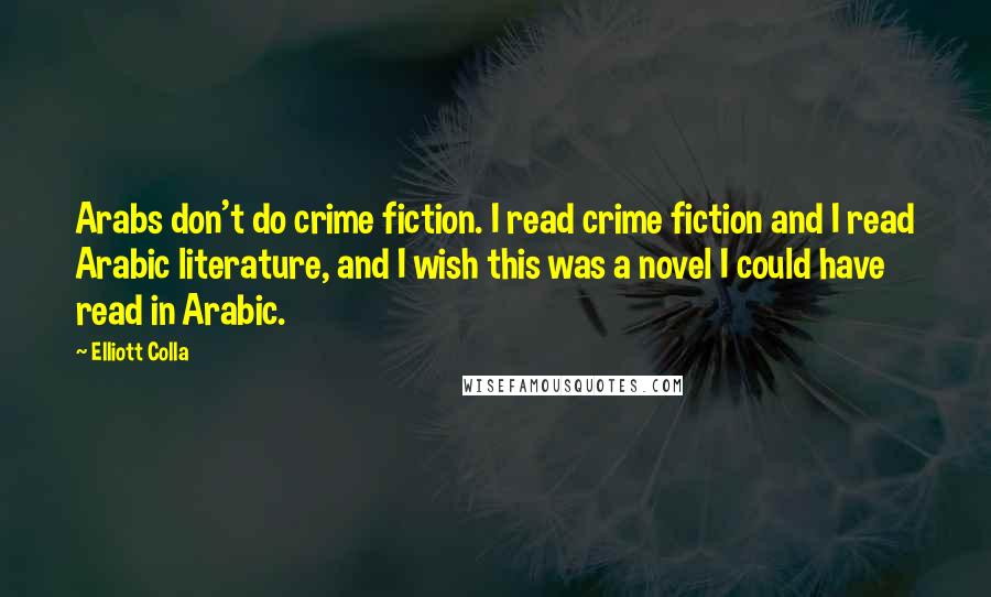 Elliott Colla Quotes: Arabs don't do crime fiction. I read crime fiction and I read Arabic literature, and I wish this was a novel I could have read in Arabic.