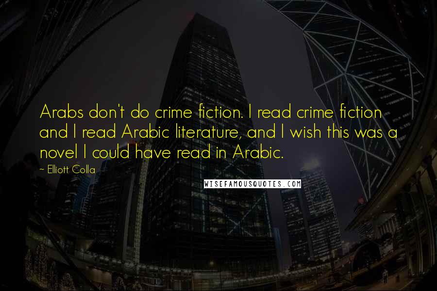 Elliott Colla Quotes: Arabs don't do crime fiction. I read crime fiction and I read Arabic literature, and I wish this was a novel I could have read in Arabic.