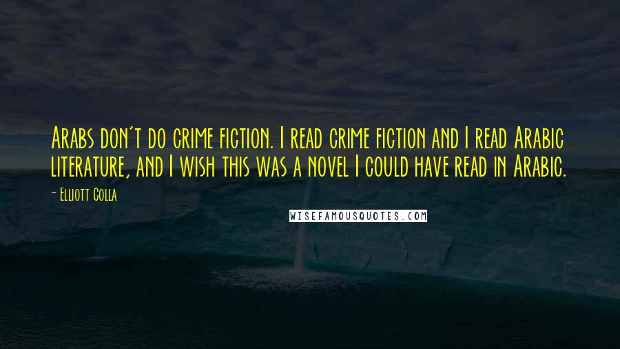 Elliott Colla Quotes: Arabs don't do crime fiction. I read crime fiction and I read Arabic literature, and I wish this was a novel I could have read in Arabic.