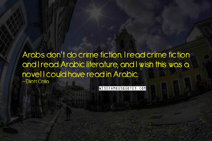 Elliott Colla Quotes: Arabs don't do crime fiction. I read crime fiction and I read Arabic literature, and I wish this was a novel I could have read in Arabic.