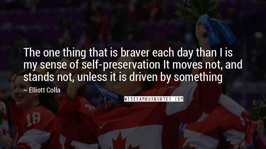 Elliott Colla Quotes: The one thing that is braver each day than I is my sense of self-preservation It moves not, and stands not, unless it is driven by something