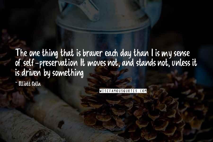 Elliott Colla Quotes: The one thing that is braver each day than I is my sense of self-preservation It moves not, and stands not, unless it is driven by something