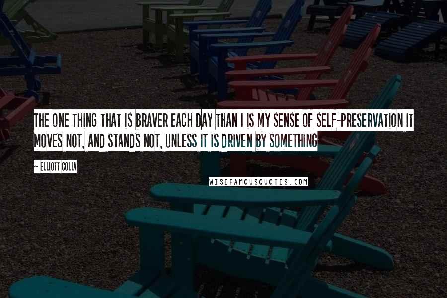 Elliott Colla Quotes: The one thing that is braver each day than I is my sense of self-preservation It moves not, and stands not, unless it is driven by something